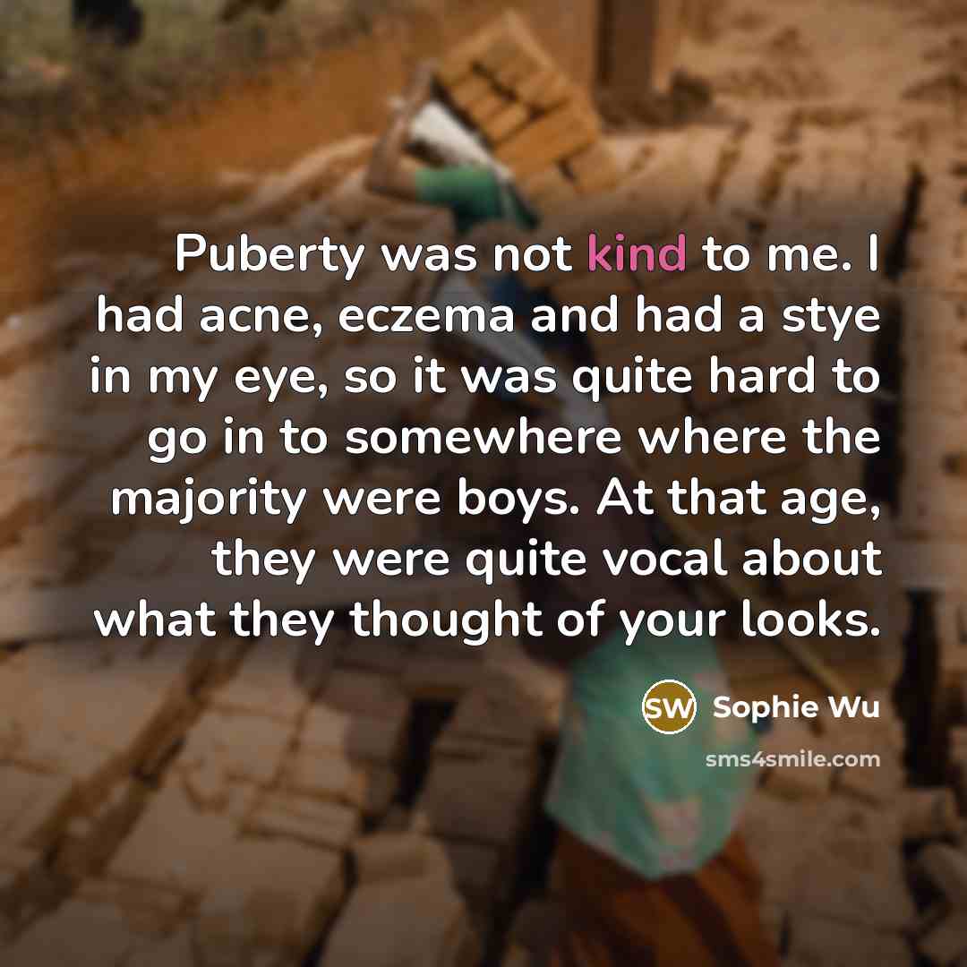 “Puberty was not kind to me. I had acne, eczema and had a stye in my eye, so it was quite hard to go in to somewhere where the majority were boys. At that age, they were quite vocal about what they thought of your looks.” quote by Sophie Wu