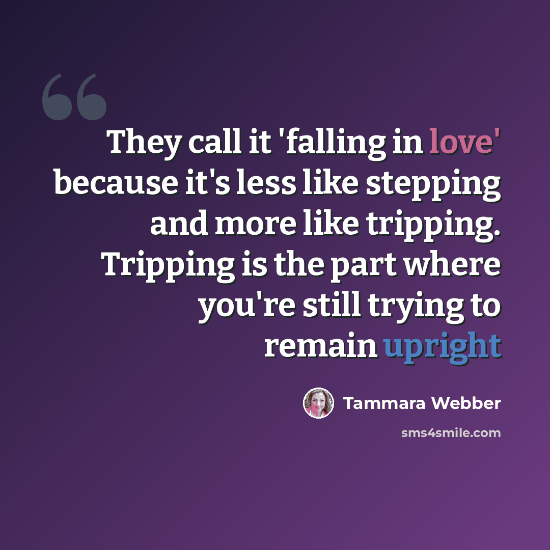 “They call it 'falling in love' because it's less like stepping and more like tripping. Tripping is the part where you're still trying to remain upright” quote by Tammara Webber