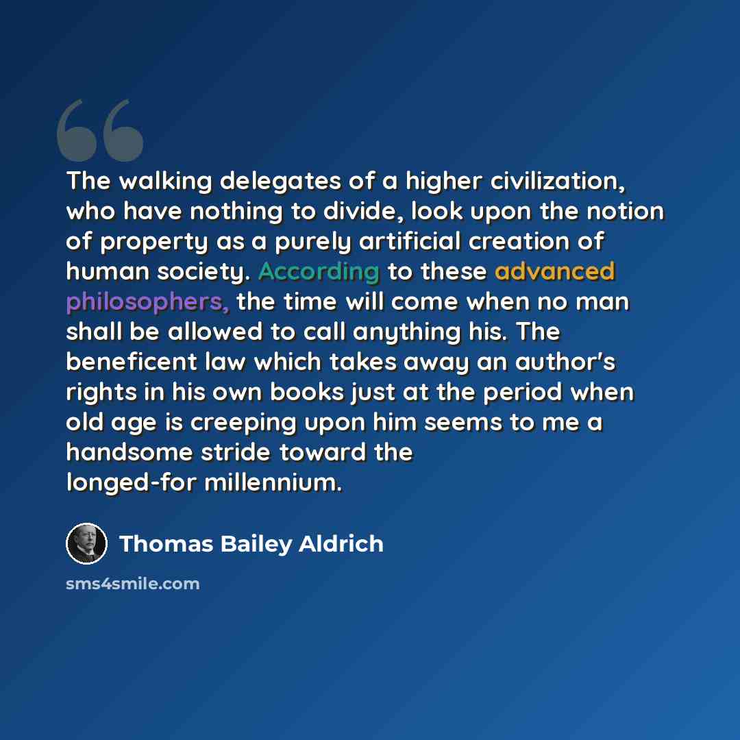 “The walking delegates of a higher civilization, who have nothing to divide, look upon the notion of property as a purely artificial creation of human society. According to these advanced philosophers, the time will come when no man shall be allowed to call anything his. The beneficent law which…” quote by Thomas Bailey Aldrich