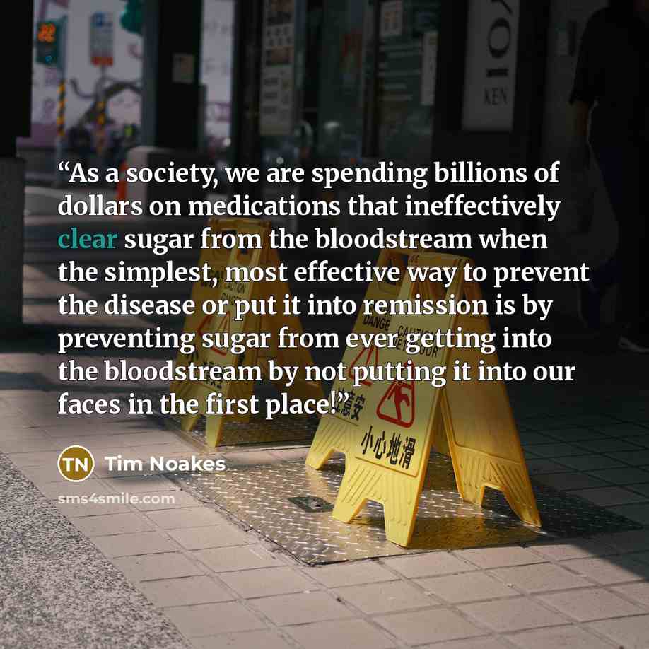 “As a society, we are spending billions of dollars on medications that ineffectively clear sugar from the bloodstream when the simplest, most effective way to prevent the disease or put it into remission is by preventing sugar from ever getting into the bloodstream by not putting it into our faces…” quote by Tim Noakes