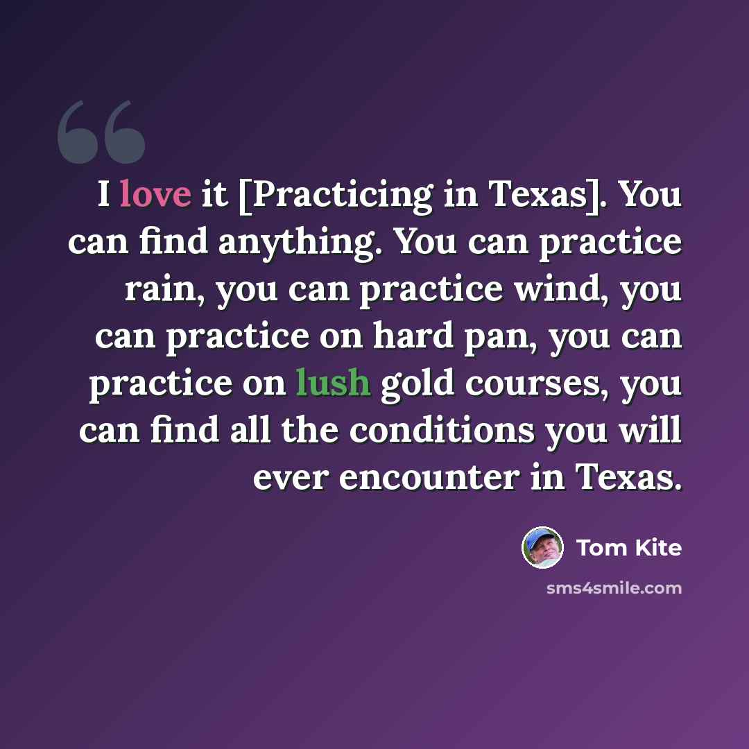 “I love it [Practicing in Texas]. You can find anything. You can practice rain, you can practice wind, you can practice on hard pan, you can practice on lush gold courses, you can find all the conditions you will ever encounter in Texas.” quote by Tom Kite