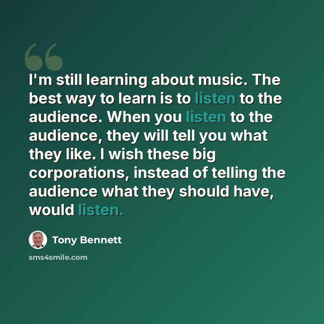 “I'm still learning about music. The best way to learn is to listen to the audience. When you listen to the audience, they will tell you what they like. I wish these big corporations, instead of telling the audience what they should have, would listen.” quote by Tony Bennett