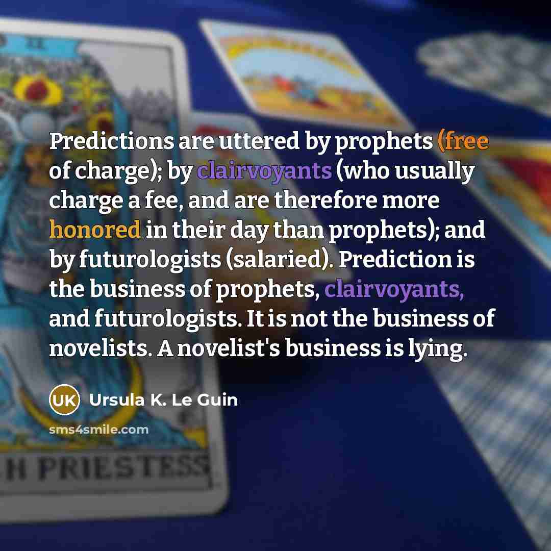 “Predictions are uttered by prophets (free of charge); by clairvoyants (who usually charge a fee, and are therefore more honored in their day than prophets); and by futurologists (salaried). Prediction is the business of prophets, clairvoyants, and futurologists. It is not the business of…” quote by Ursula K. Le Guin