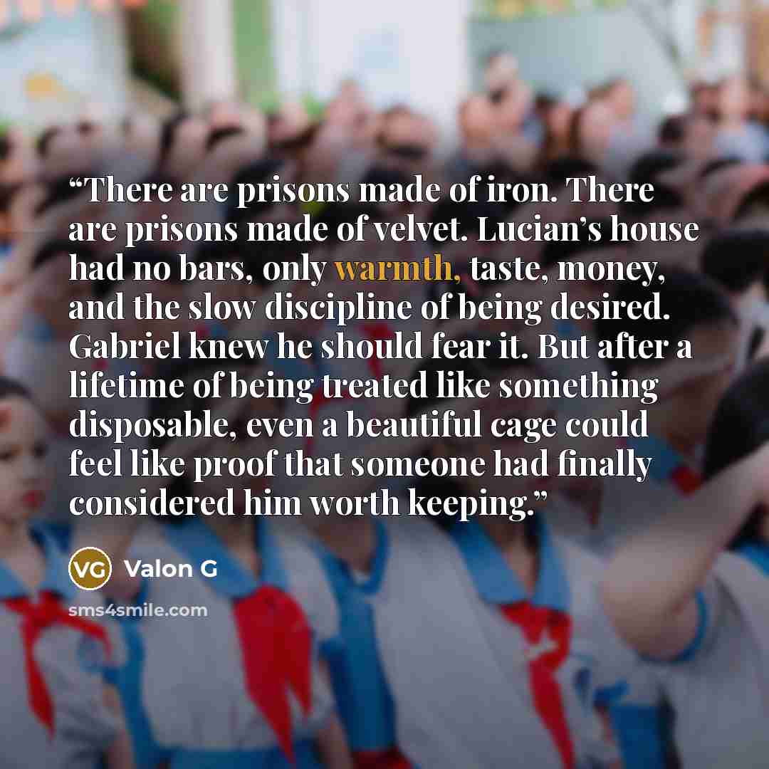“There are prisons made of iron. There are prisons made of velvet. Lucian’s house had no bars, only warmth, taste, money, and the slow discipline of being desired. Gabriel knew he should fear it. But after a lifetime of being treated like something disposable, even a beautiful cage could feel like…” quote by Valon G