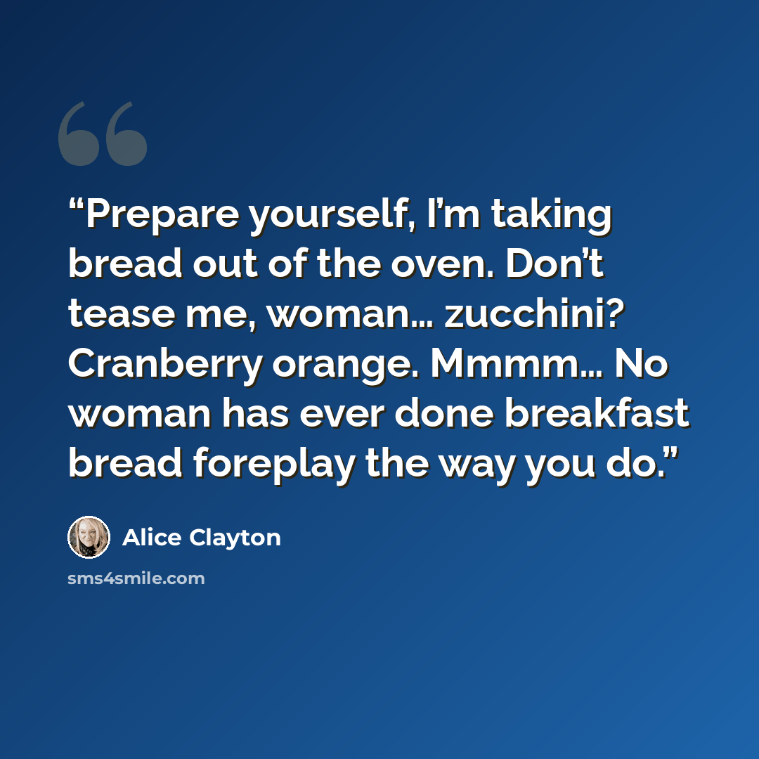 “Prepare yourself, I’m taking bread out of the oven. Don’t tease me, woman… zucchini? Cranberry orange. Mmmm… No woman has ever done breakfast bread foreplay the way you do.” quote by Alice Clayton
