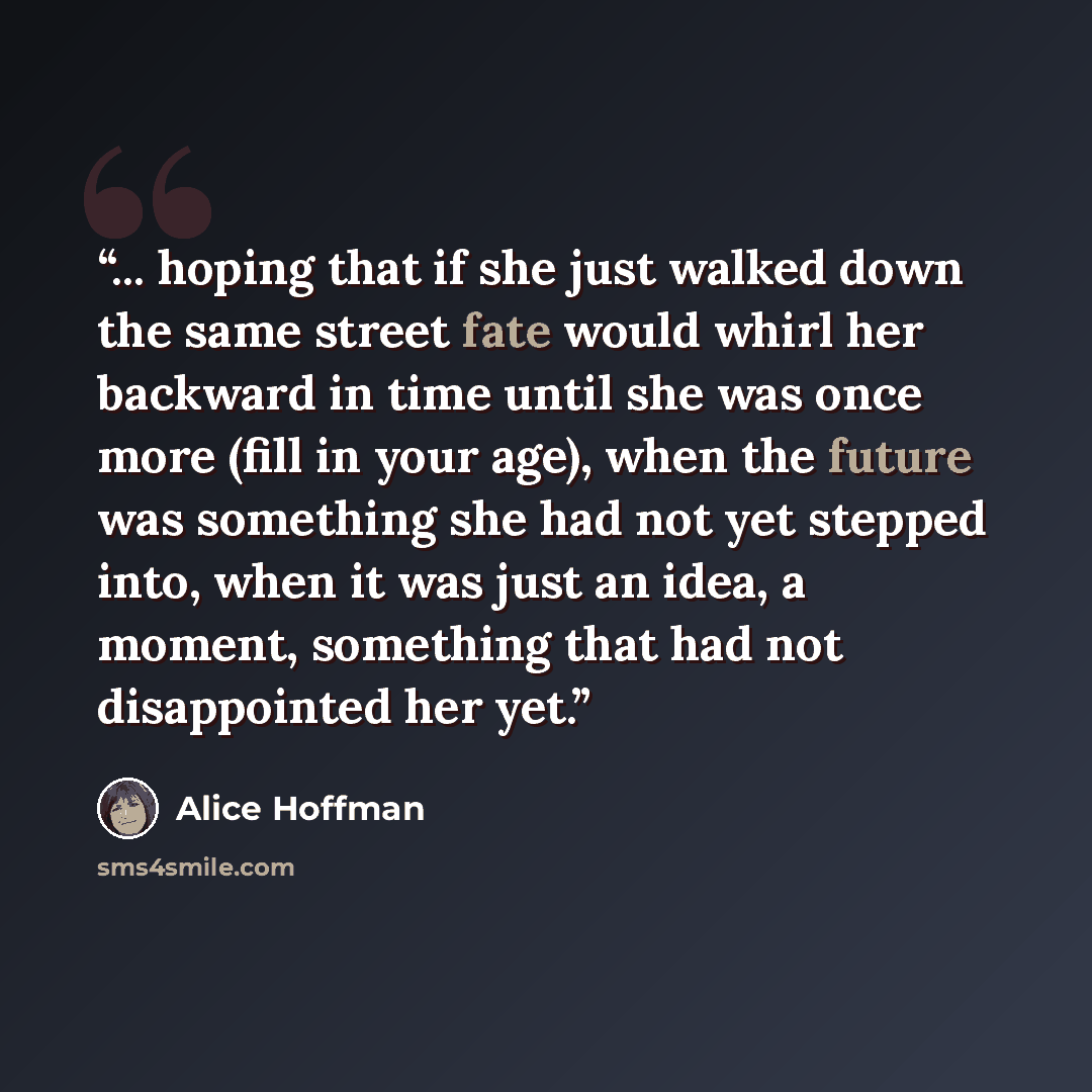 “... hoping that if she just walked down the same street fate would whirl her backward in time until she was once more (fill in your age), when the future was something she had not yet stepped into, when it was just an idea, a moment, something that had not disappointed her yet.” quote by Alice Hoffman