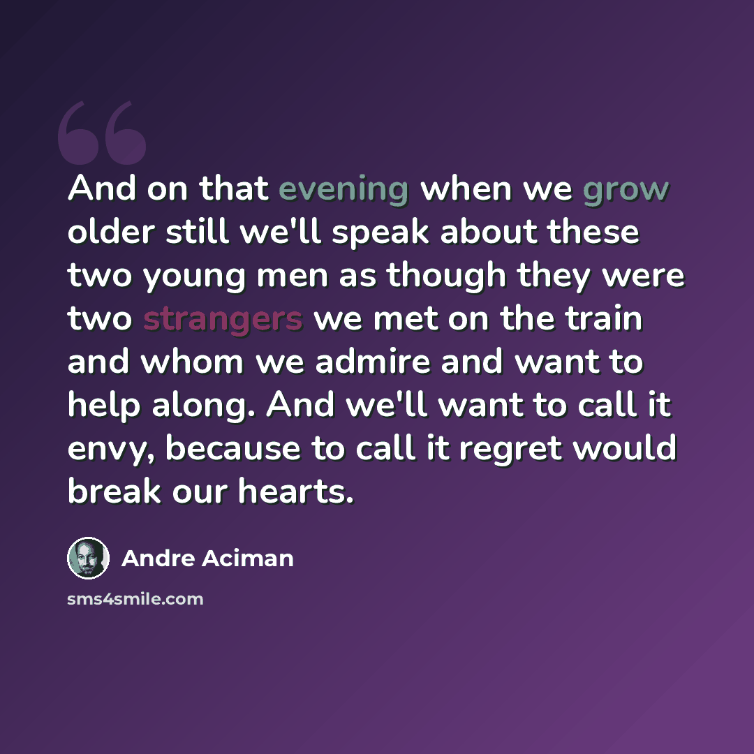“And on that evening when we grow older still we'll speak about these two young men as though they were two strangers we met on the train and whom we admire and want to help along. And we'll want to call it envy, because to call it regret would break our hearts.” quote by André Aciman