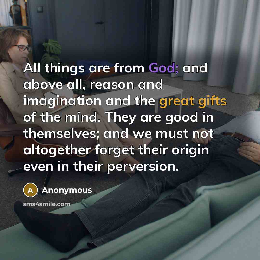 “All things are from God; and above all, reason and imagination and the great gifts of the mind. They are good in themselves; and we must not altogether forget their origin even in their perversion.” quote by Anonymous