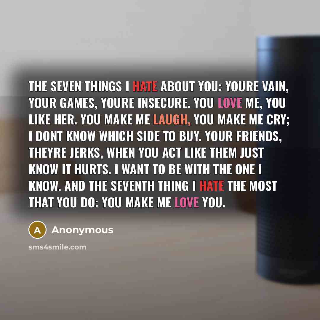 “The seven things I hate about you: Youre vain, your games, youre insecure. You love me, you like her. You make me laugh, you make me cry; I dont know which side to buy. Your friends, theyre jerks, when you act like them just know it hurts. I want to be with the one I know. And the seventh thing I…” quote by Anonymous