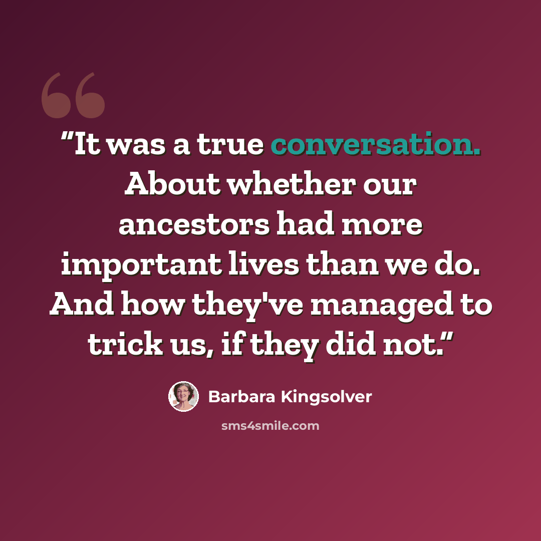 “It was a true conversation. About whether our ancestors had more important lives than we do. And how they've managed to trick us, if they did not.” quote by Barbara Kingsolver