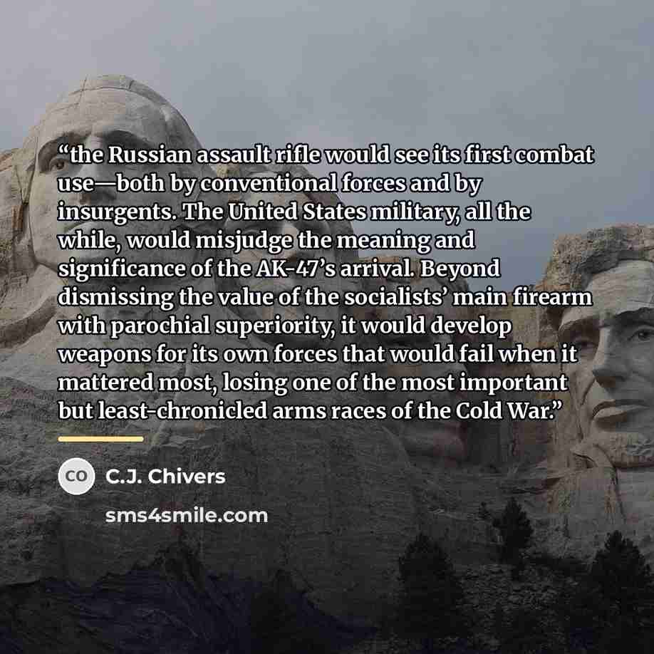 “the Russian assault rifle would see its first combat use—both by conventional forces and by insurgents. The United States military, all the while, would misjudge the meaning and significance of the AK-47’s arrival. Beyond dismissing the value of the socialists’ main firearm with parochial…” quote by C.J. Chivers