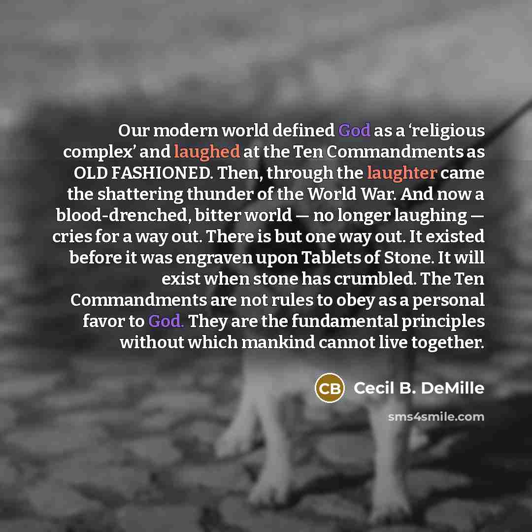 “Our modern world defined God as a ‘religious complex’ and laughed at the Ten Commandments as OLD FASHIONED. Then, through the laughter came the shattering thunder of the World War. And now a blood-drenched, bitter world — no longer laughing — cries for a way out. There is but one way out. It…” quote by Cecil B. DeMille