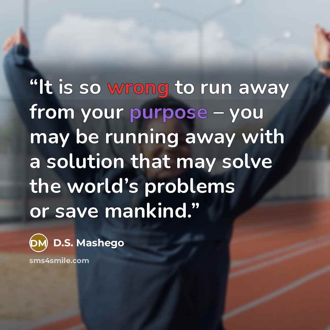 “It is so wrong to run away from your purpose – you may be running away with a solution that may solve the world’s problems or save mankind.” quote by D.S. Mashego