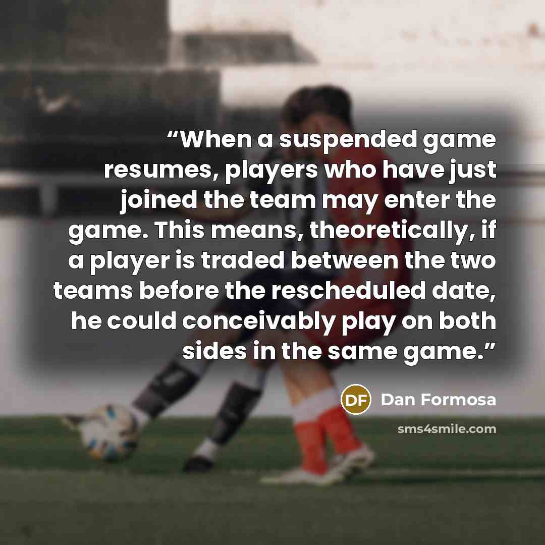 “When a suspended game resumes, players who have just joined the team may enter the game. This means, theoretically, if a player is traded between the two teams before the rescheduled date, he could conceivably play on both sides in the same game.” quote by Dan Formosa