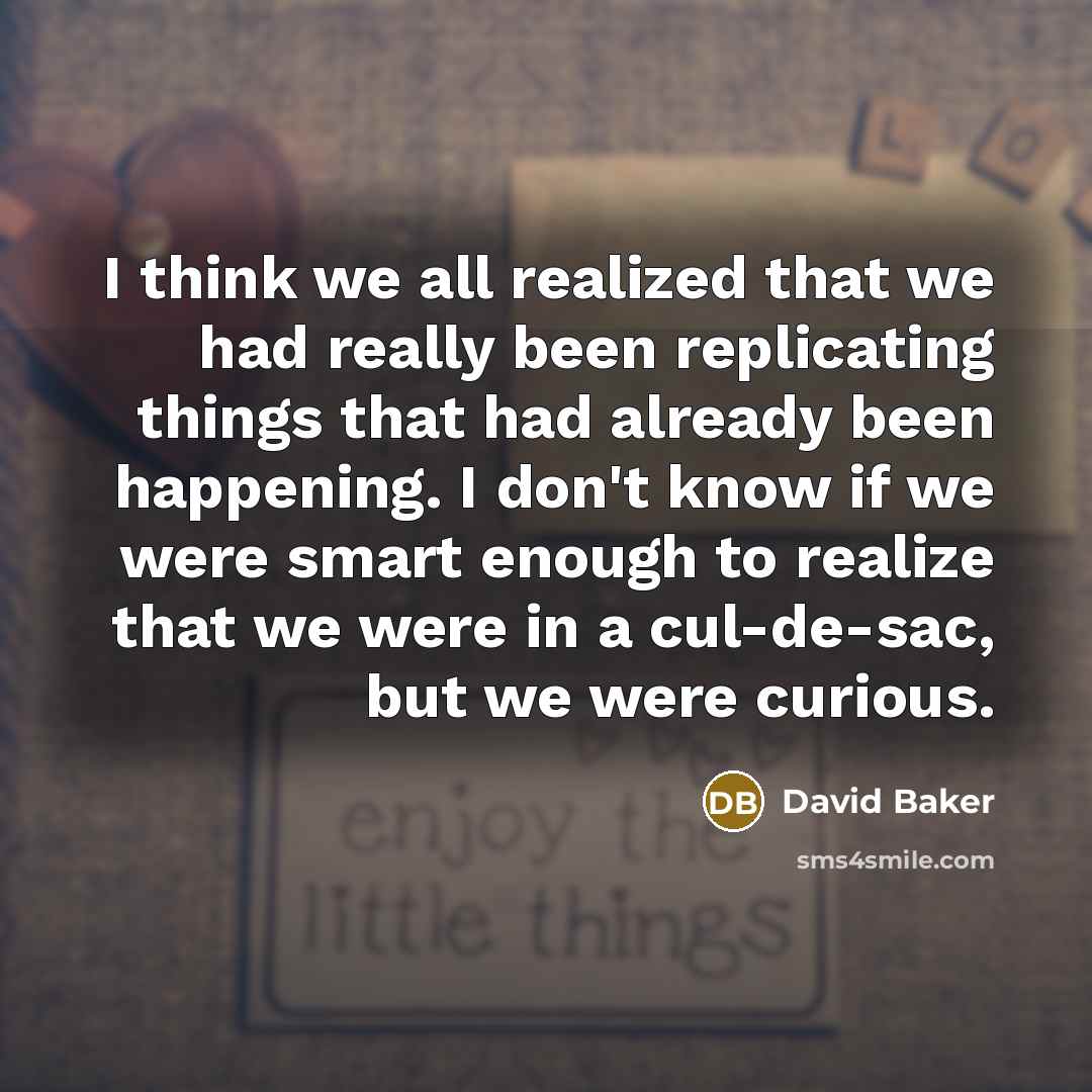 “I think we all realized that we had really been replicating things that had already been happening. I don't know if we were smart enough to realize that we were in a cul-de-sac, but we were curious.” quote by David Baker
