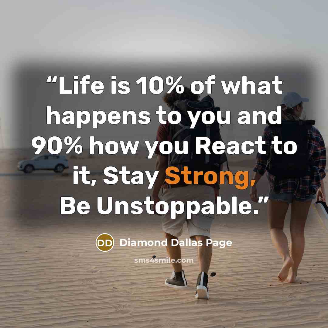 “Life is 10% of what happens to you and 90% how you React to it, Stay Strong, Be Unstoppable.” quote by Diamond Dallas Page