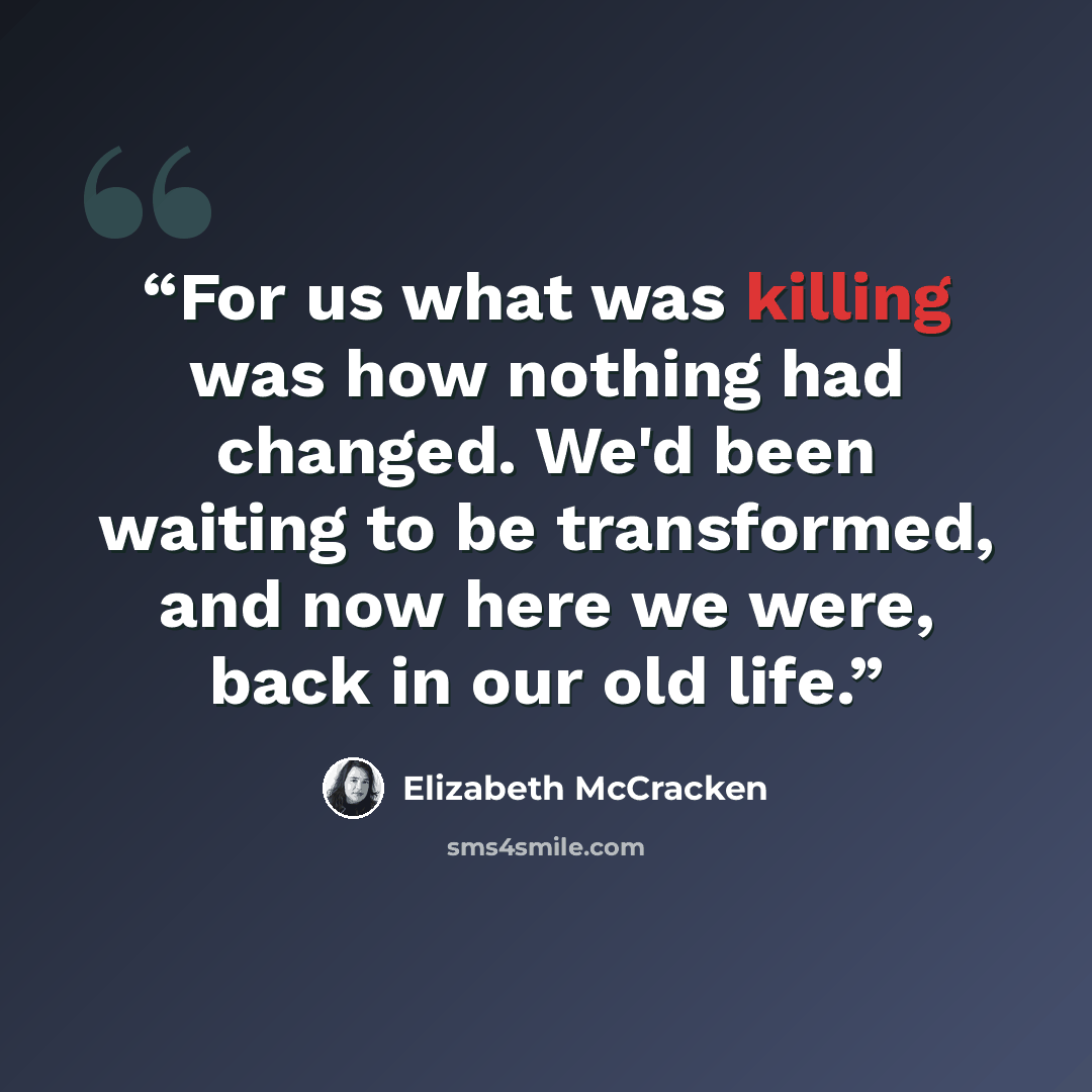 “For us what was killing was how nothing had changed. We'd been waiting to be transformed, and now here we were, back in our old life.” quote by Elizabeth McCracken