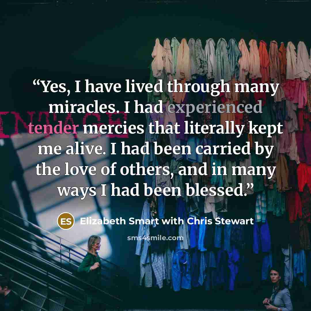 “Yes, I have lived through many miracles. I had experienced tender mercies that literally kept me alive. I had been carried by the love of others, and in many ways I had been blessed.” quote by Elizabeth Smart with Chris Stewart