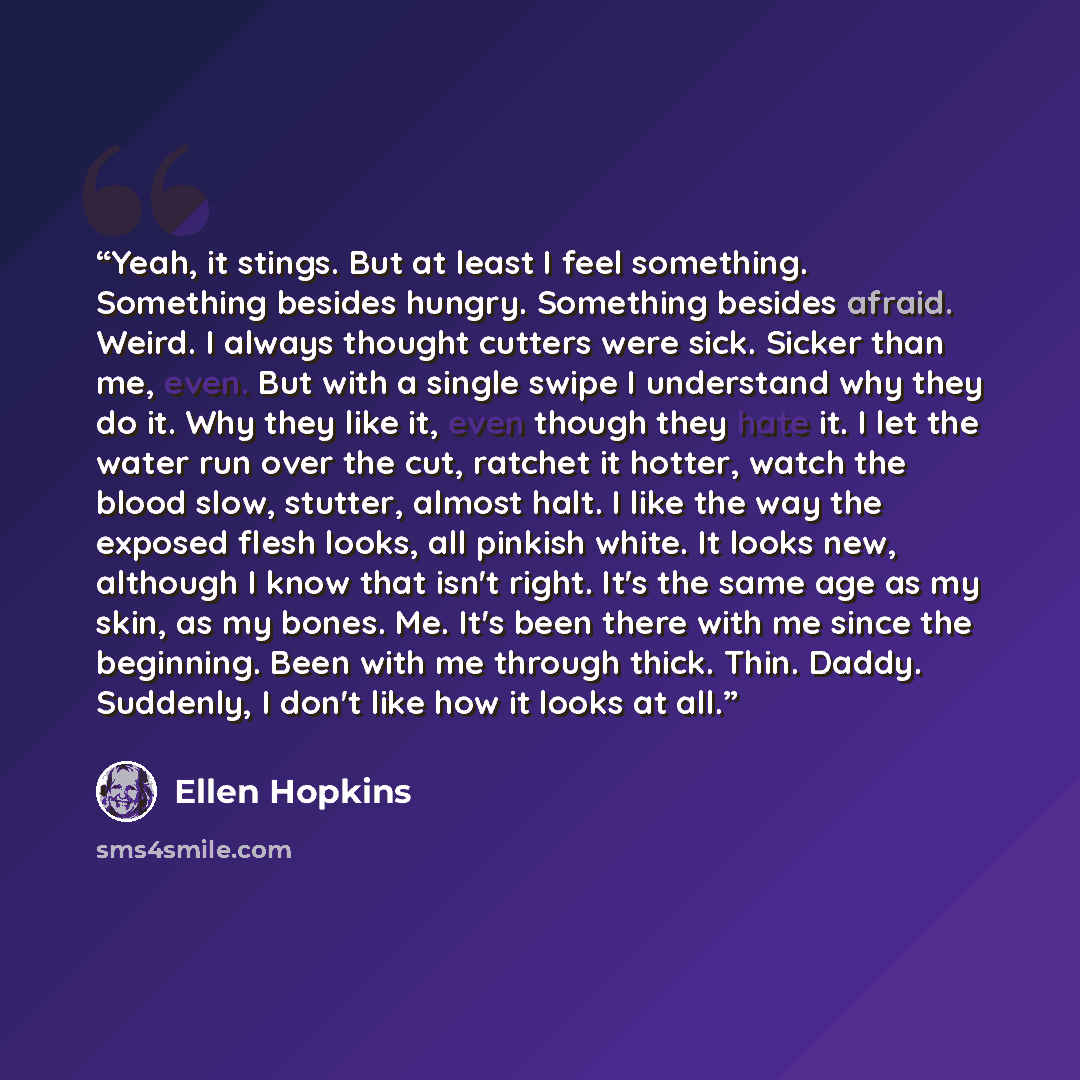 “Yeah, it stings. But at least I feel something. Something besides hungry. Something besides afraid. Weird. I always thought cutters were sick. Sicker than me, even. But with a single swipe I understand why they do it. Why they like it, even though they hate it. I let the water run over the cut…” quote by Ellen Hopkins