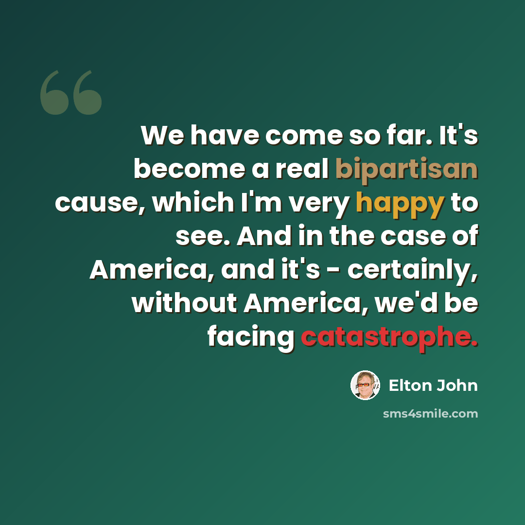 “We have come so far. It's become a real bipartisan cause, which I'm very happy to see. And in the case of America, and it's - certainly, without America, we'd be facing catastrophe.” quote by Elton John
