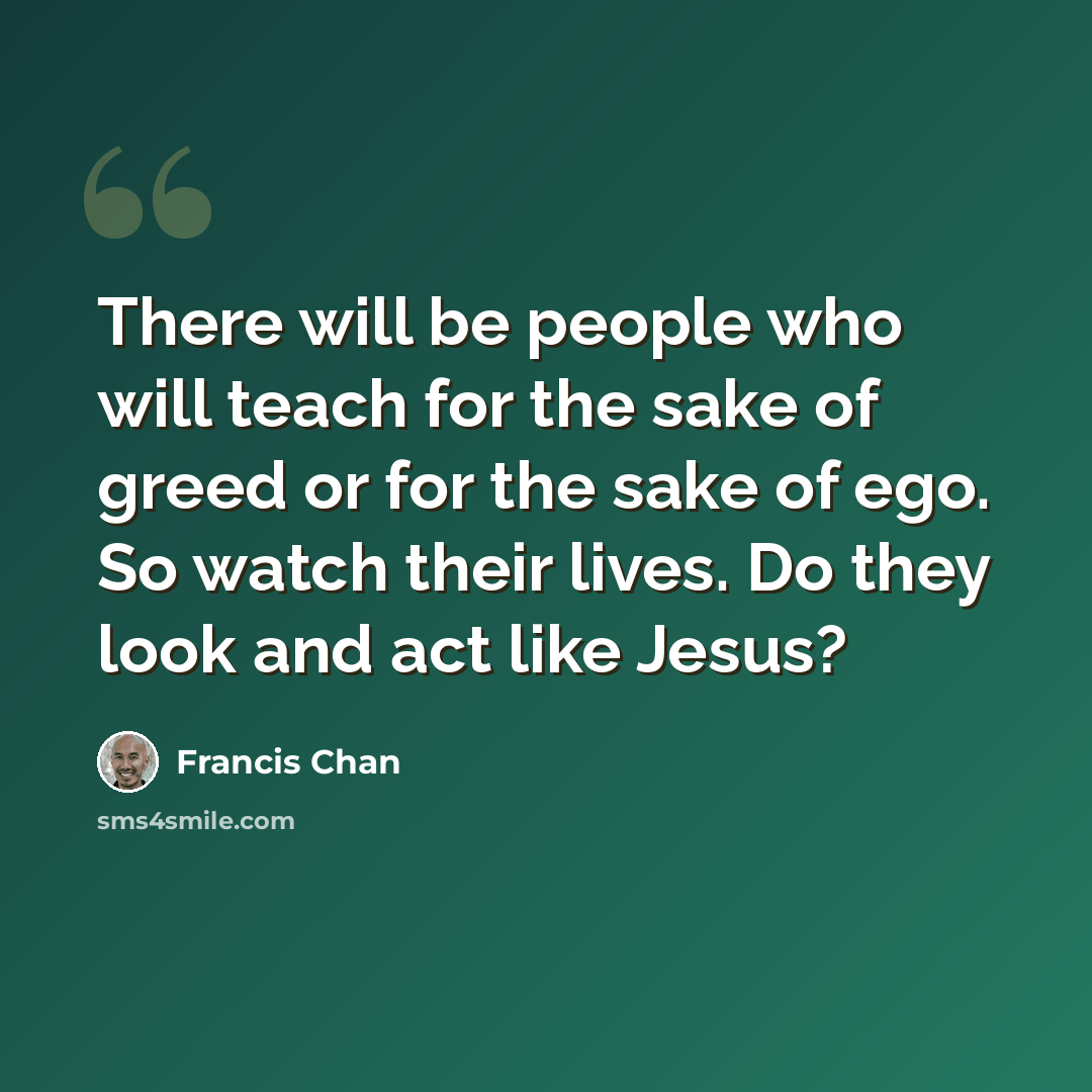 “There will be people who will teach for the sake of greed or for the sake of ego. So watch their lives. Do they look and act like Jesus?” quote by Francis Chan