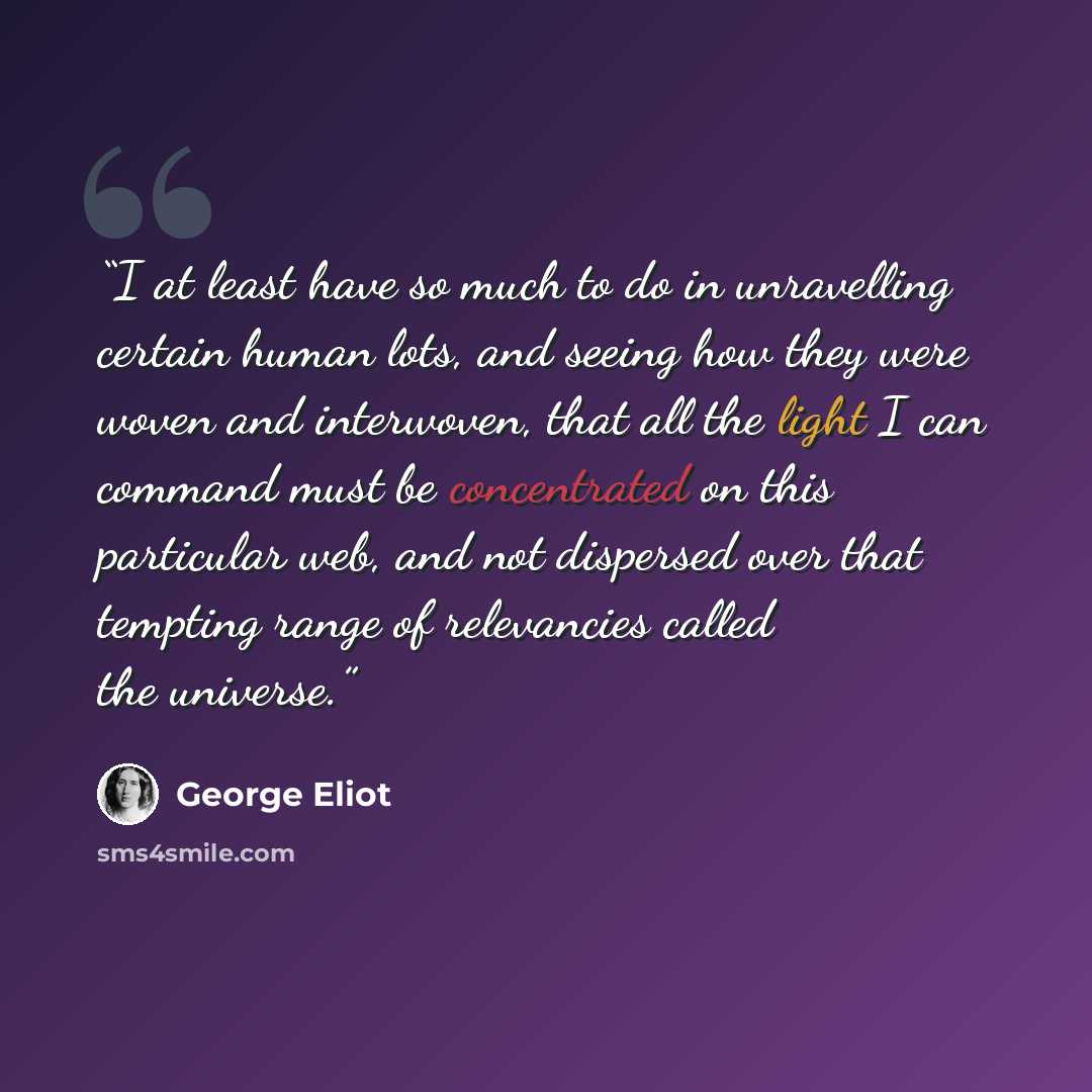 “I at least have so much to do in unravelling certain human lots, and seeing how they were woven and interwoven, that all the light I can command must be concentrated on this particular web, and not dispersed over that tempting range of relevancies called the universe.” quote by George Eliot