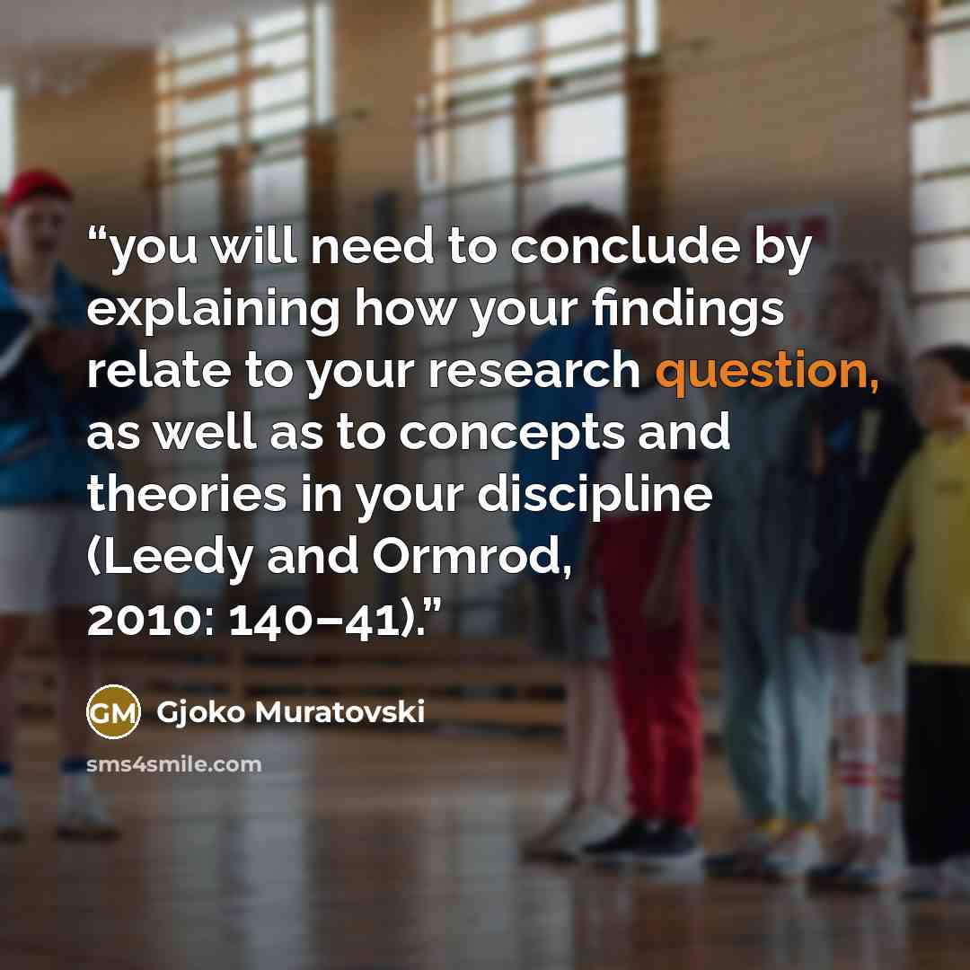 “you will need to conclude by explaining how your findings relate to your research question, as well as to concepts and theories in your discipline (Leedy and Ormrod, 2010: 140–41).” quote by Gjoko Muratovski