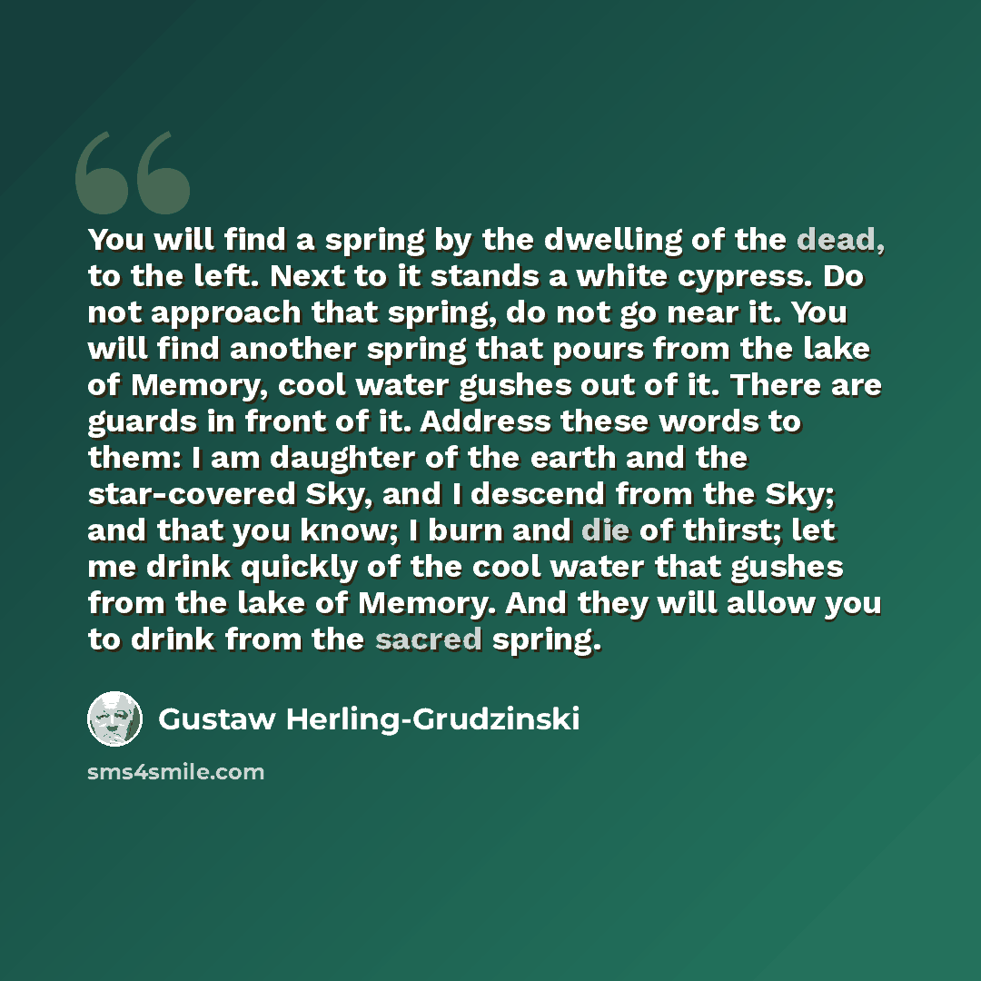“You will find a spring by the dwelling of the dead, to the left. Next to it stands a white cypress. Do not approach that spring, do not go near it. You will find another spring that pours from the lake of Memory, cool water gushes out of it. There are guards in front of it. Address these words to…” quote by Gustaw Herling-Grudzinski