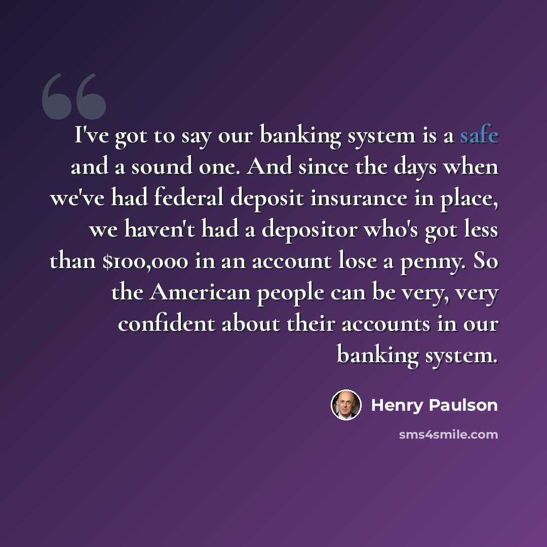 “I've got to say our banking system is a safe and a sound one. And since the days when we've had federal deposit insurance in place, we haven't had a depositor who's got less than $100,000 in an account lose a penny. So the American people can be very, very confident about their accounts in our…” quote by Henry Paulson