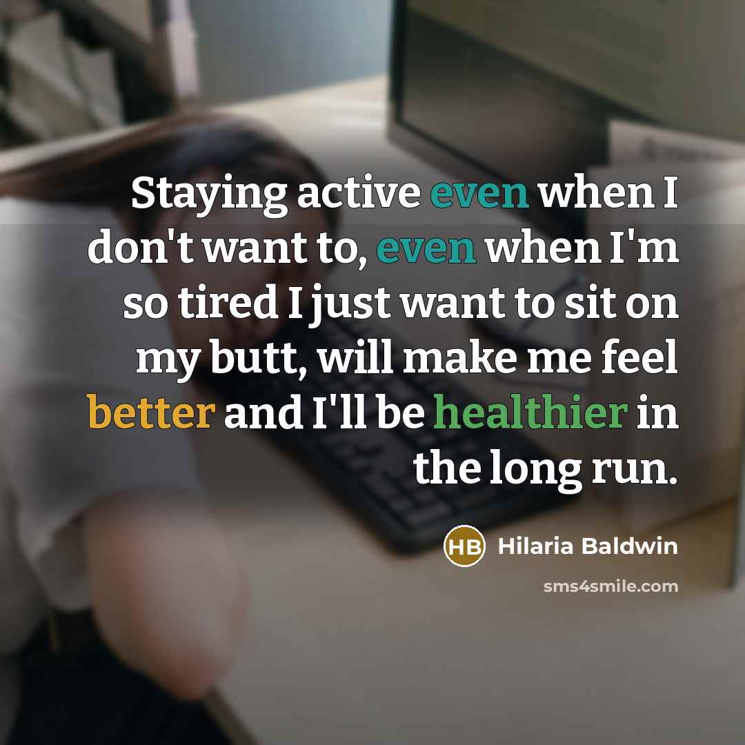 “Staying active even when I don't want to, even when I'm so tired I just want to sit on my butt, will make me feel better and I'll be healthier in the long run.” quote by Hilaria Baldwin