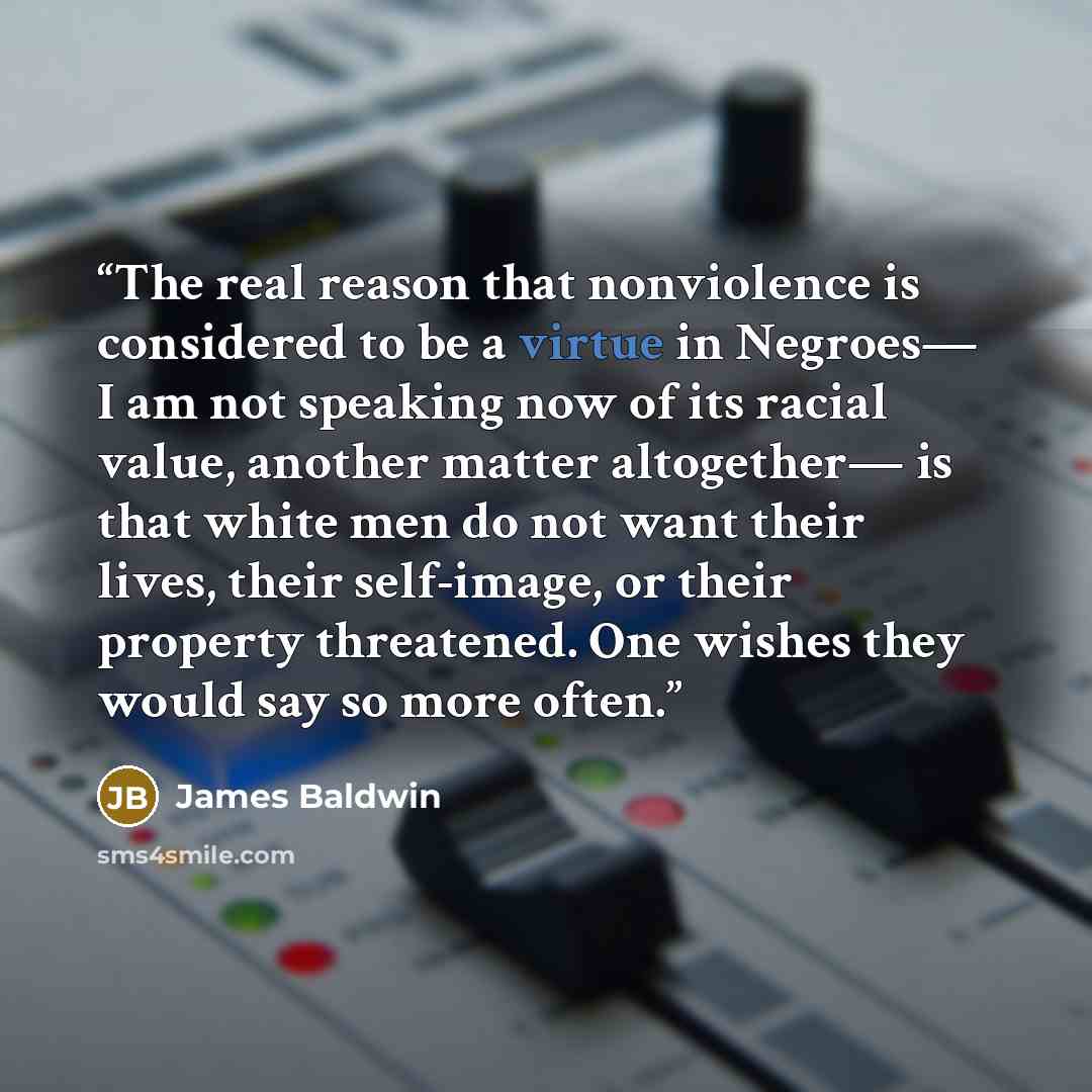 “The real reason that nonviolence is considered to be a virtue in Negroes— I am not speaking now of its racial value, another matter altogether— is that white men do not want their lives, their self-image, or their property threatened. One wishes they would say so more often.” quote by James Baldwin