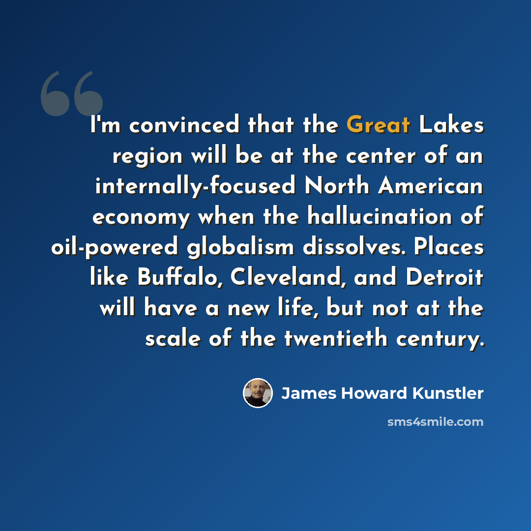 “I'm convinced that the Great Lakes region will be at the center of an internally-focused North American economy when the hallucination of oil-powered globalism dissolves. Places like Buffalo, Cleveland, and Detroit will have a new life, but not at the scale of the twentieth century.” quote by James Howard Kunstler
