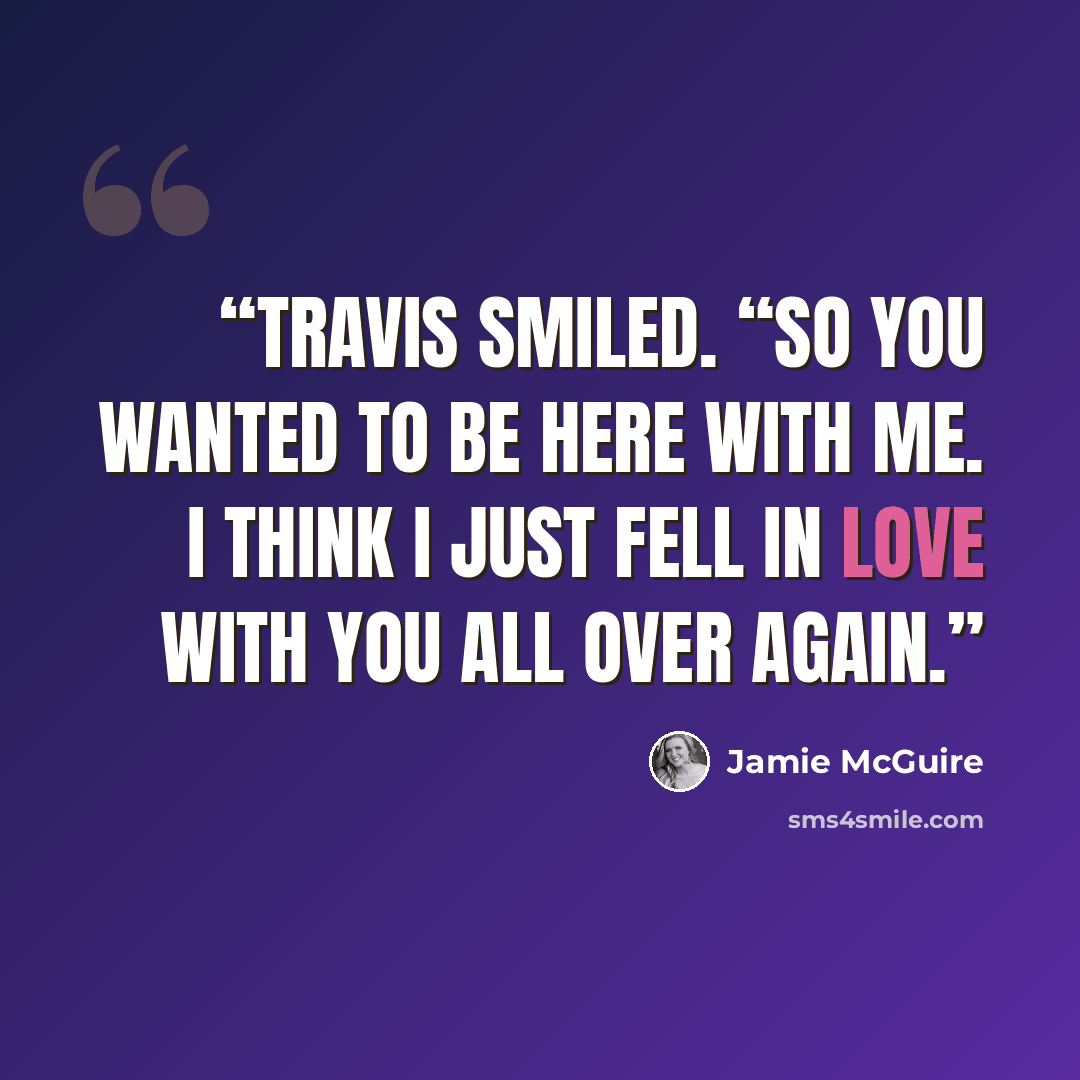 “Travis smiled. “So you wanted to be here with me. I think I just fell in love with you all over again.” quote by Jamie McGuire