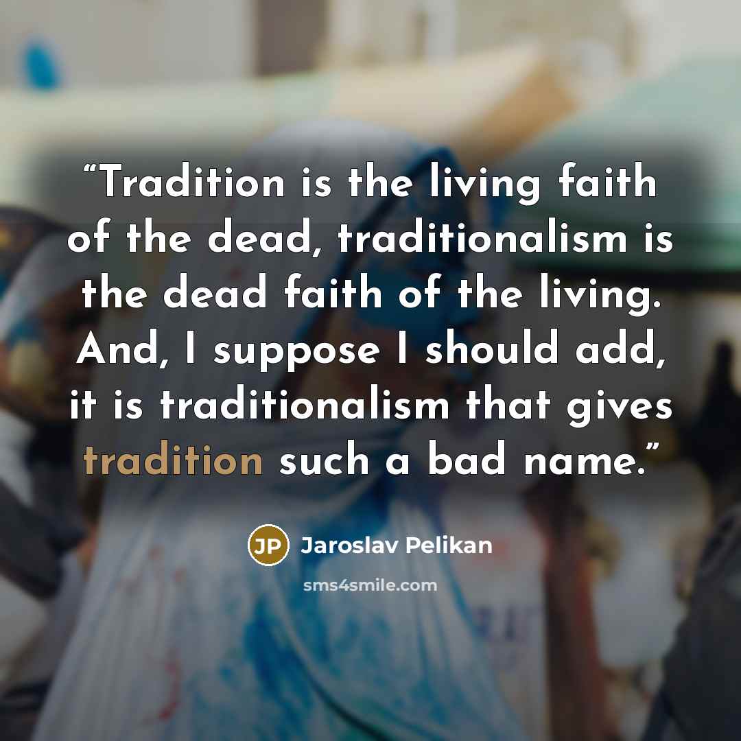 “Tradition is the living faith of the dead, traditionalism is the dead faith of the living. And, I suppose I should add, it is traditionalism that gives tradition such a bad name.” quote by Jaroslav Pelikan