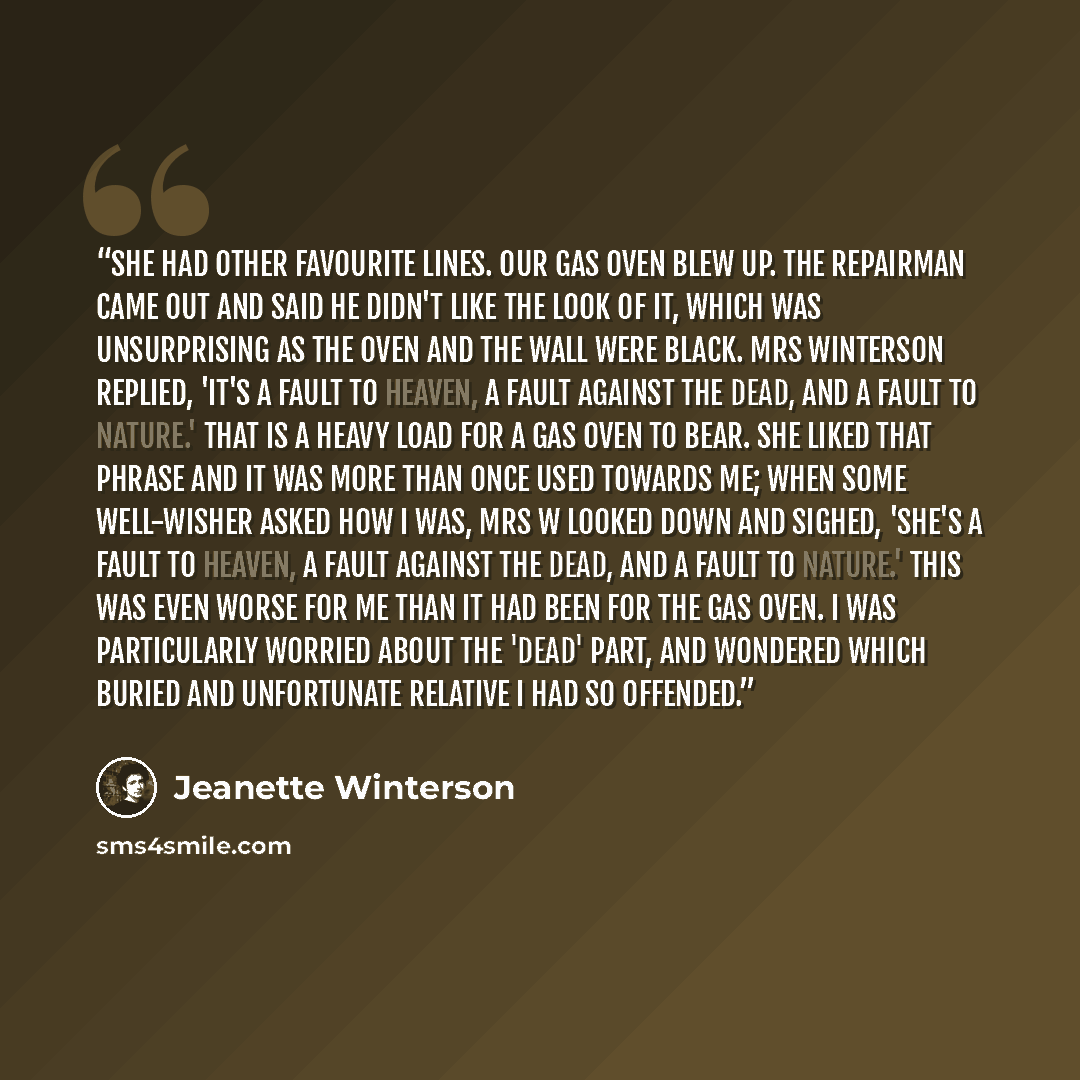 “She had other favourite lines. Our gas oven blew up. The repairman came out and said he didn't like the look of it, which was unsurprising as the oven and the wall were black. Mrs Winterson replied, 'It's a fault to heaven, a fault against the dead, and a fault to nature.' That is a heavy load for…” quote by Jeanette Winterson