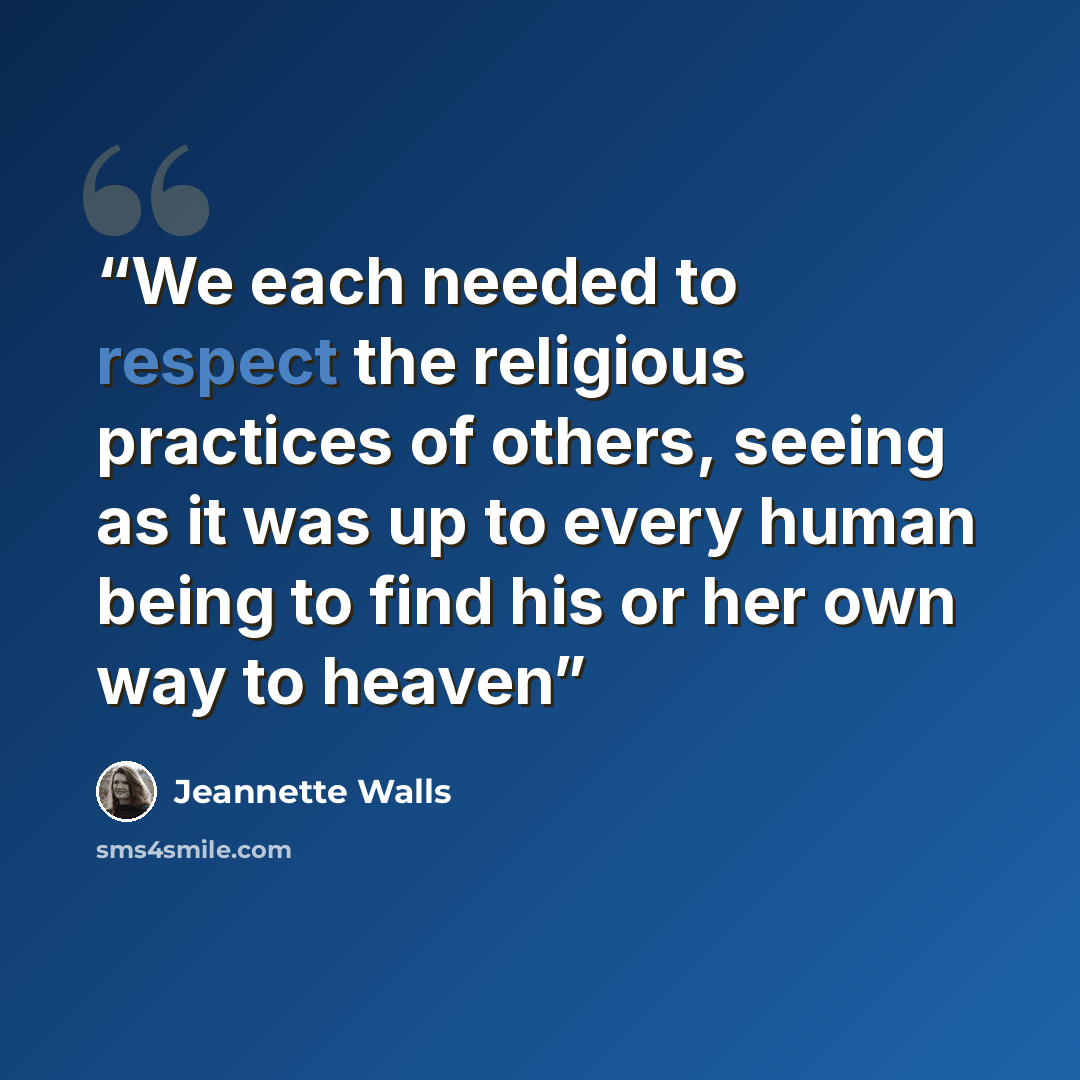 “We each needed to respect the religious practices of others, seeing as it was up to every human being to find his or her own way to heaven” quote by Jeannette Walls
