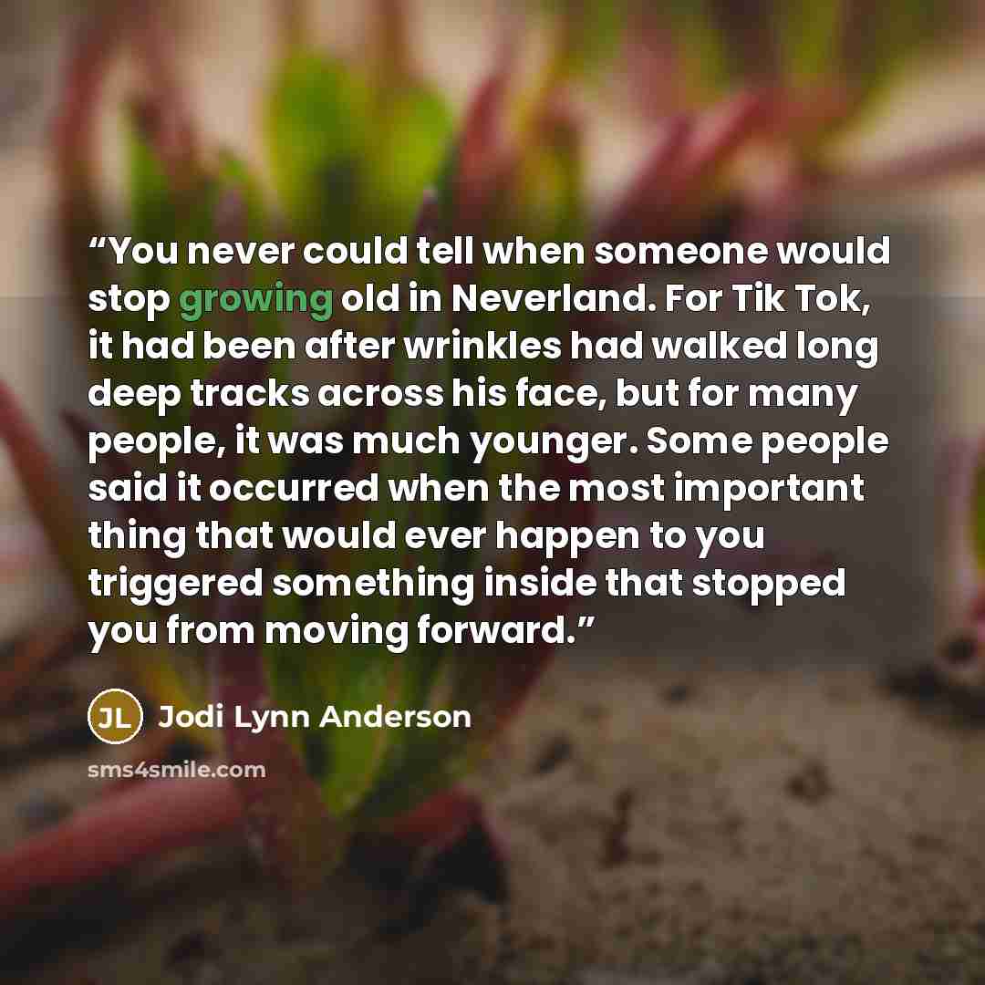 “You never could tell when someone would stop growing old in Neverland. For Tik Tok, it had been after wrinkles had walked long deep tracks across his face, but for many people, it was much younger. Some people said it occurred when the most important thing that would ever happen to you triggered…” quote by Jodi Lynn Anderson