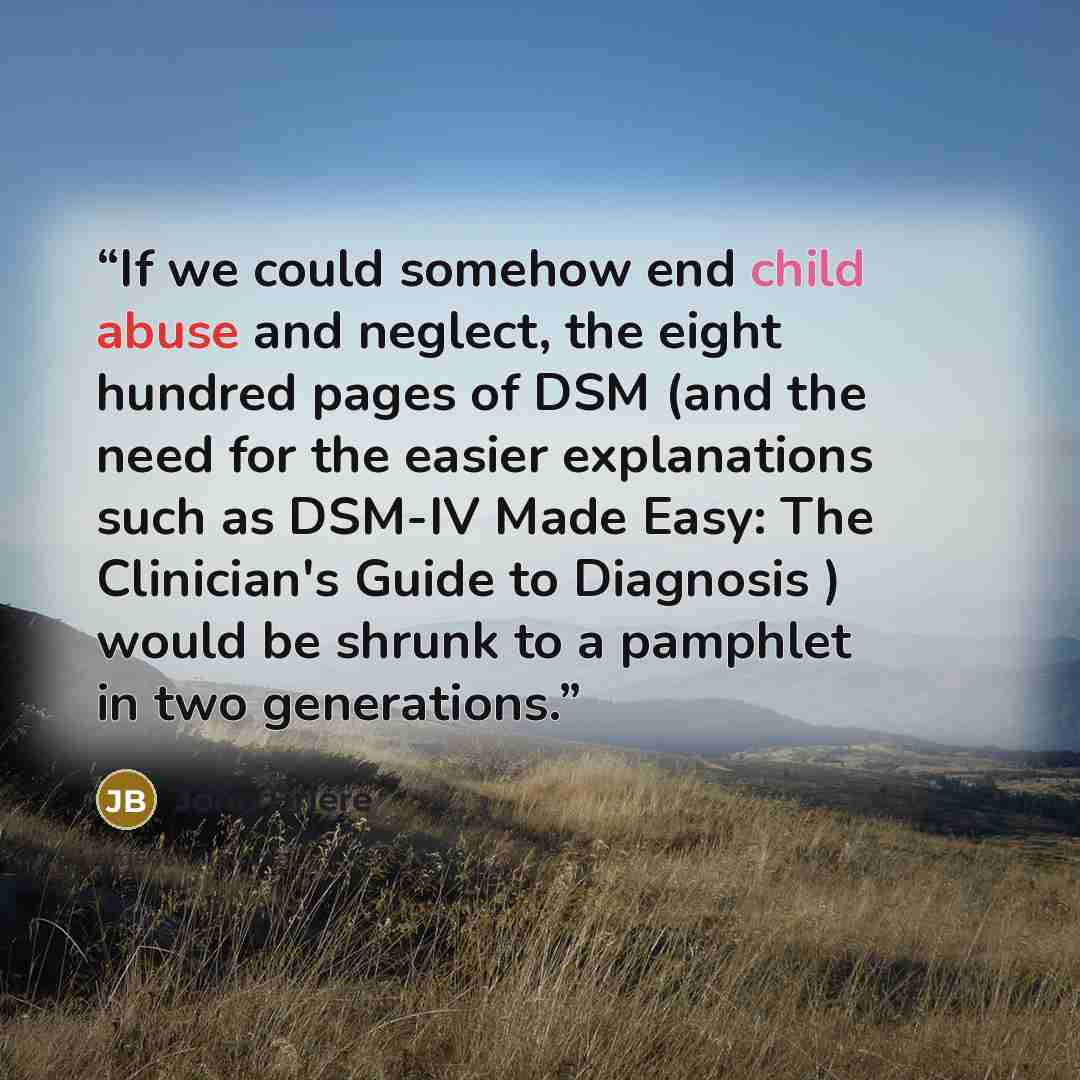 “If we could somehow end child abuse and neglect, the eight hundred pages of DSM (and the need for the easier explanations such as DSM-IV Made Easy: The Clinician's Guide to Diagnosis ) would be shrunk to a pamphlet in two generations.” quote by John Briere