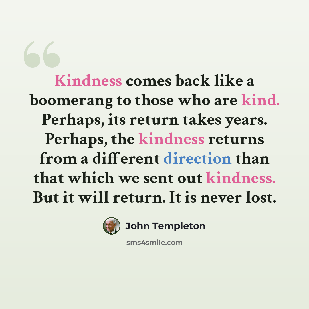 “Kindness comes back like a boomerang to those who are kind. Perhaps, its return takes years. Perhaps, the kindness returns from a different direction than that which we sent out kindness. But it will return. It is never lost.” quote by John Templeton