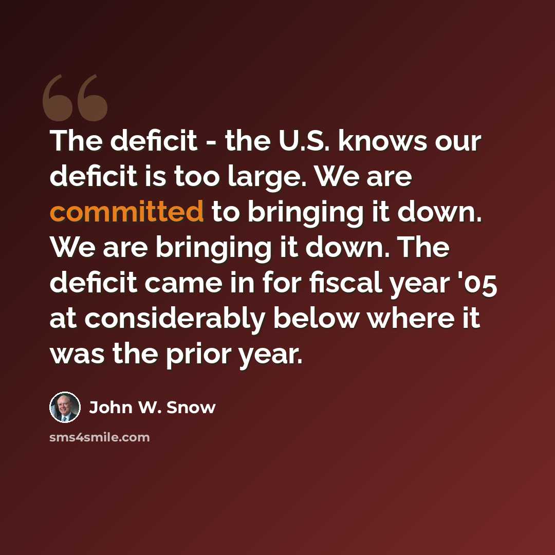 “The deficit - the U.S. knows our deficit is too large. We are committed to bringing it down. We are bringing it down. The deficit came in for fiscal year '05 at considerably below where it was the prior year.” quote by John W. Snow