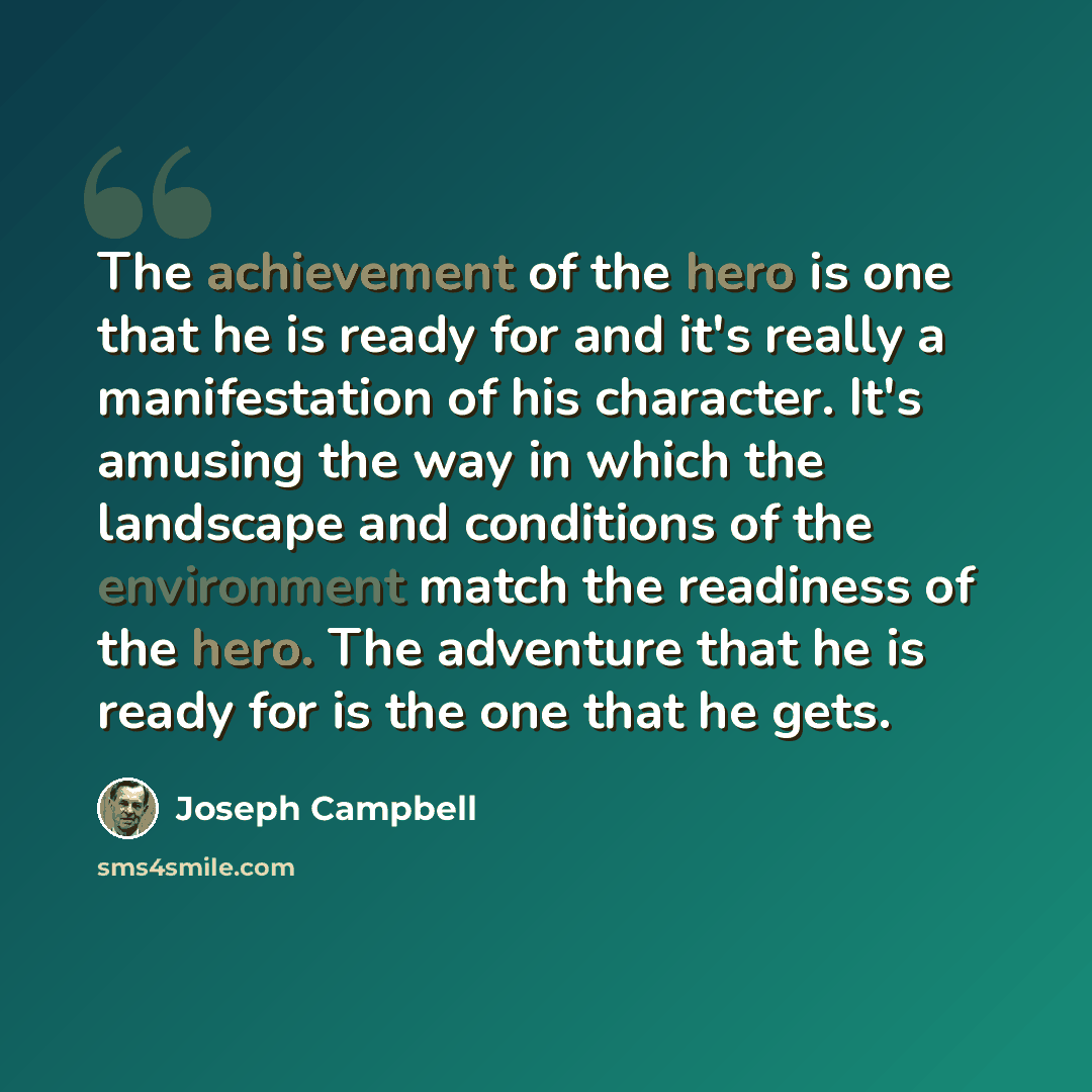 “The achievement of the hero is one that he is ready for and it's really a manifestation of his character. It's amusing the way in which the landscape and conditions of the environment match the readiness of the hero. The adventure that he is ready for is the one that he gets.” quote by Joseph Campbell