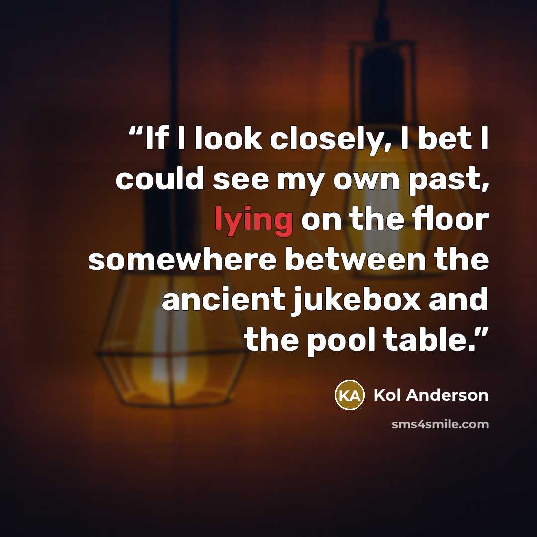“If I look closely, I bet I could see my own past, lying on the floor somewhere between the ancient jukebox and the pool table.” quote by Kol Anderson