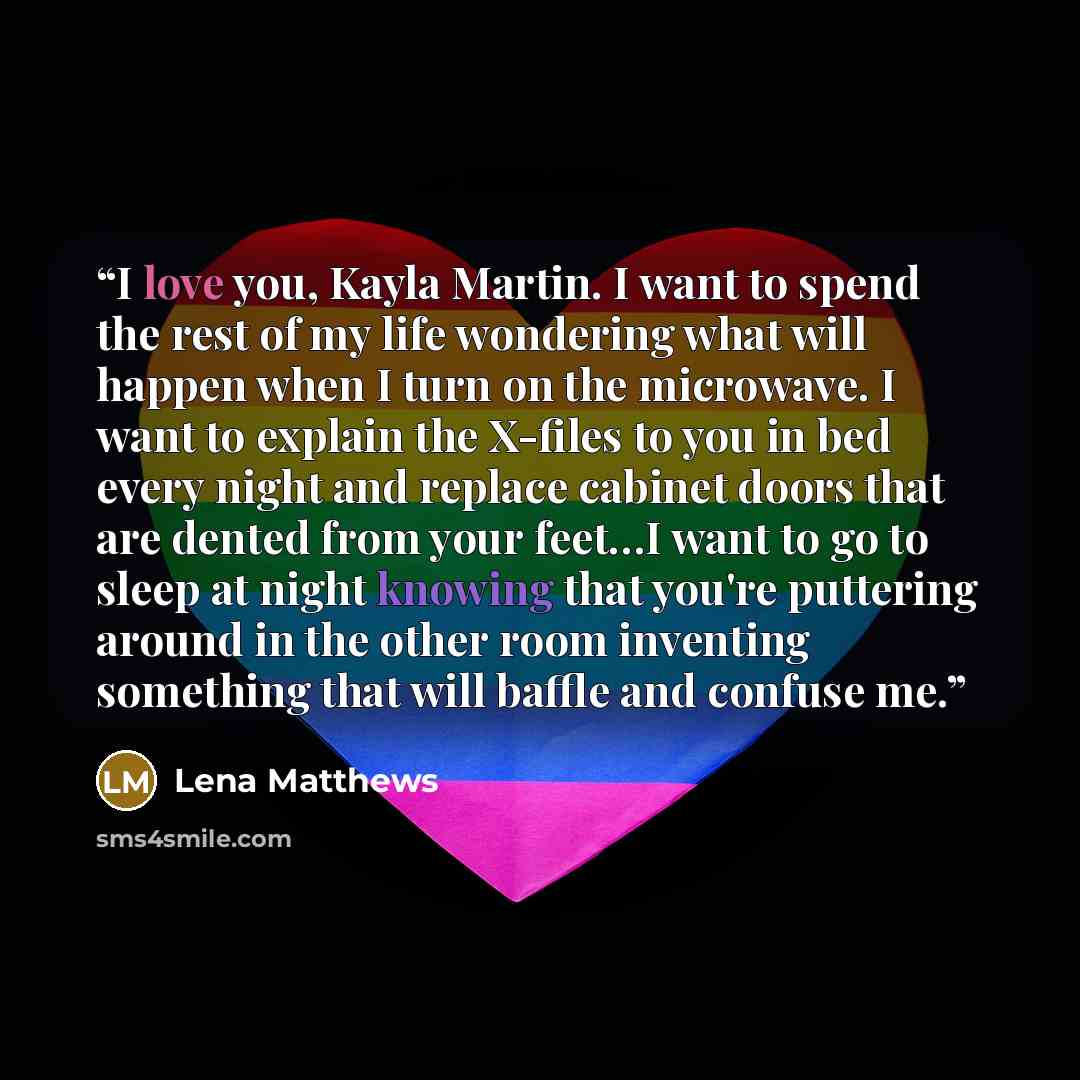 “I love you, Kayla Martin. I want to spend the rest of my life wondering what will happen when I turn on the microwave. I want to explain the X-files to you in bed every night and replace cabinet doors that are dented from your feet…I want to go to sleep at night knowing that you're puttering…” quote by Lena Matthews