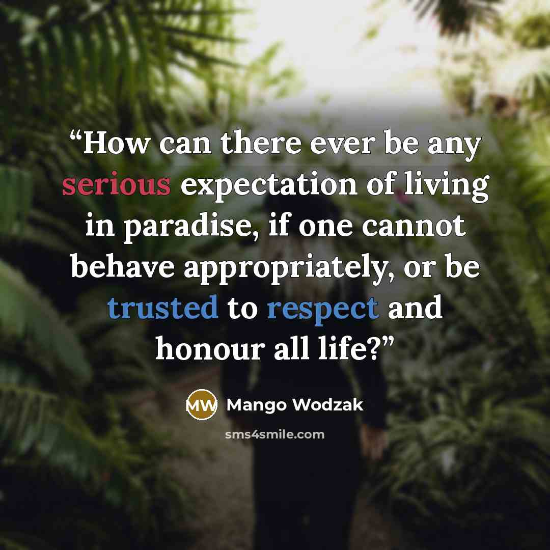 “How can there ever be any serious expectation of living in paradise, if one cannot behave appropriately, or be trusted to respect and honour all life?” quote by Mango Wodzak