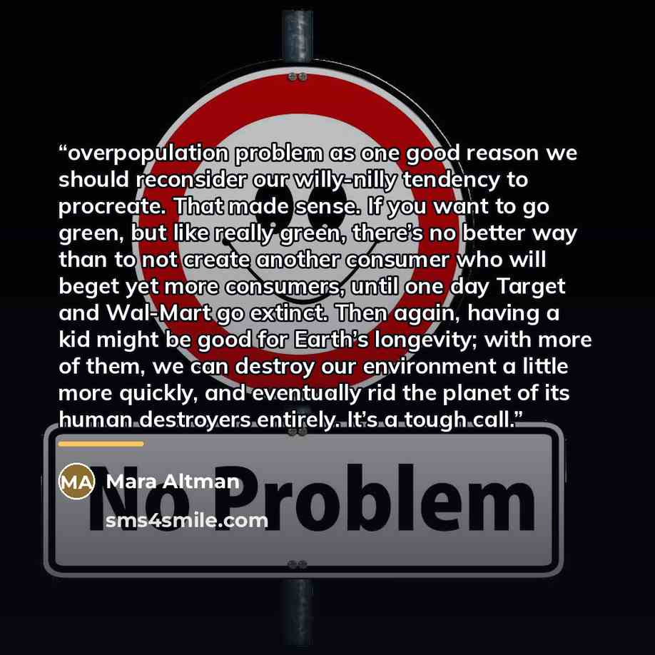 “overpopulation problem as one good reason we should reconsider our willy-nilly tendency to procreate. That made sense. If you want to go green, but like really green, there’s no better way than to not create another consumer who will beget yet more consumers, until one day Target and Wal-Mart go…” quote by Mara Altman