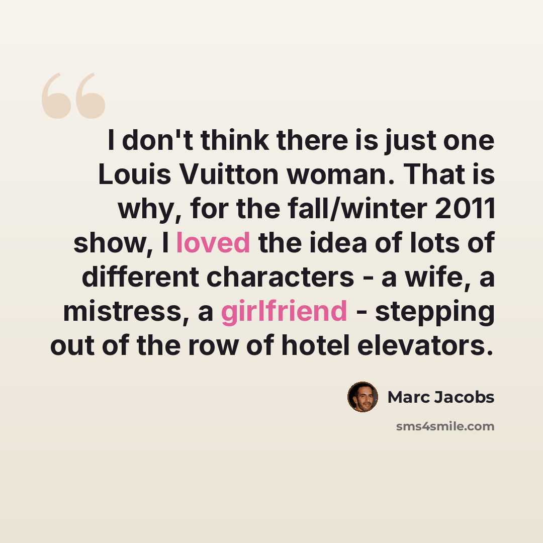 “I don't think there is just one Louis Vuitton woman. That is why, for the fall/winter 2011 show, I loved the idea of lots of different characters - a wife, a mistress, a girlfriend - stepping out of the row of hotel elevators.” quote by Marc Jacobs