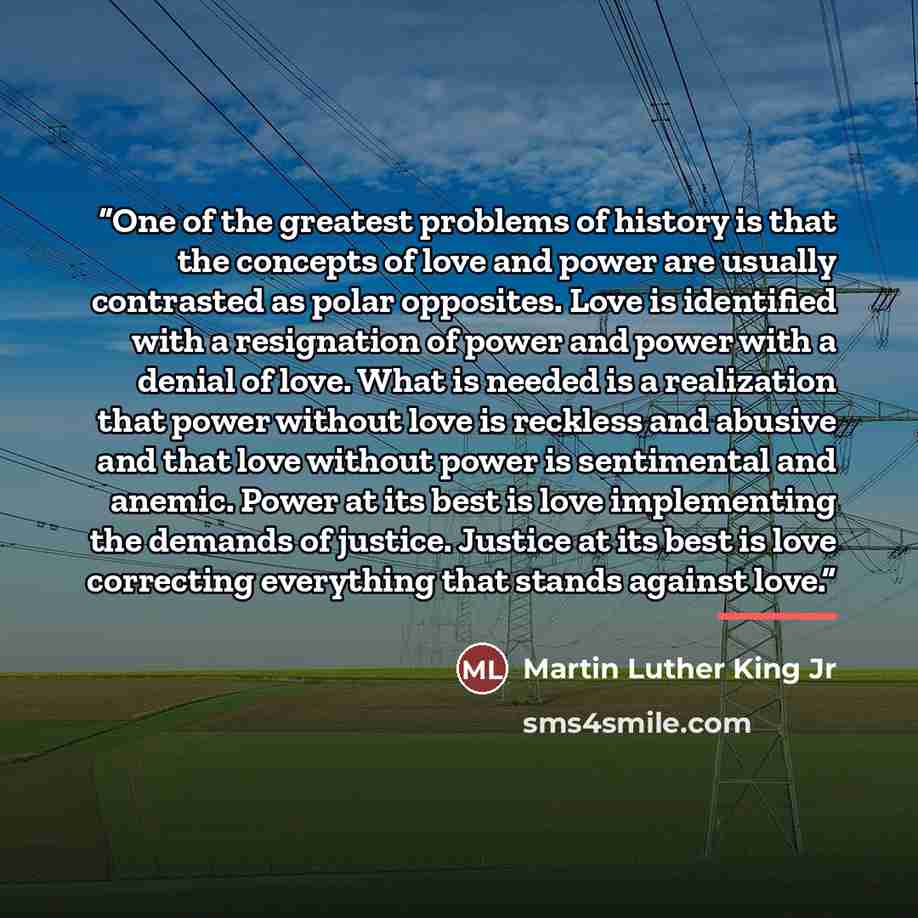 “One of the greatest problems of history is that the concepts of love and power are usually contrasted as polar opposites. Love is identified with a resignation of power and power with a denial of love. What is needed is a realization that power without love is reckless and abusive and that love…” quote by Martin Luther King Jr