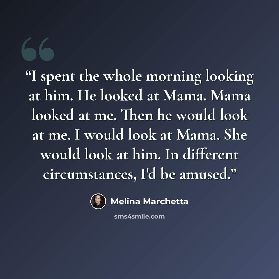 “I spent the whole morning looking at him. He looked at Mama. Mama looked at me. Then he would look at me. I would look at Mama. She would look at him. In different circumstances, I'd be amused.” quote by Melina Marchetta