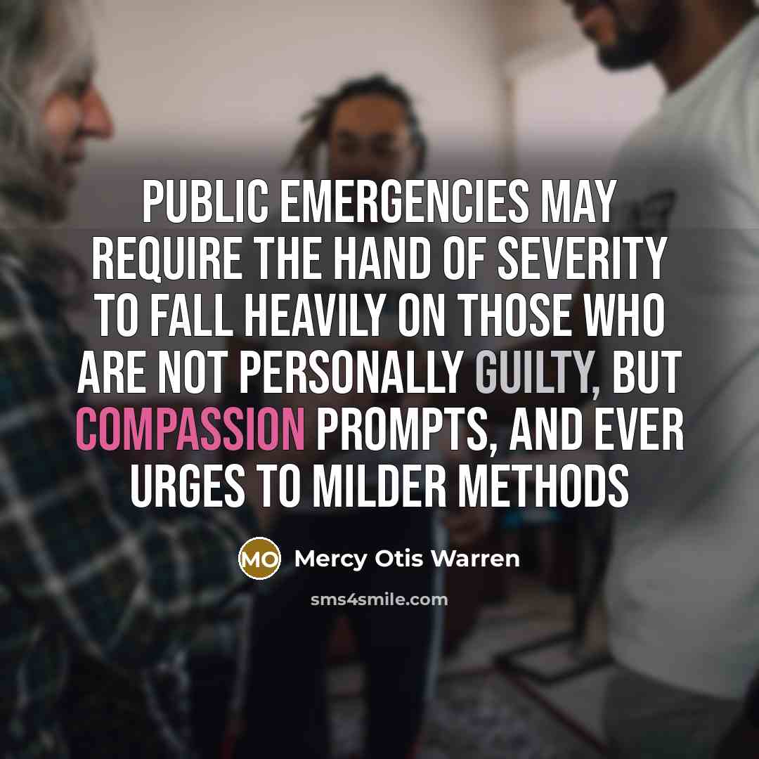 “Public emergencies may require the hand of severity to fall heavily on those who are not personally guilty, but compassion prompts, and ever urges to milder methods” quote by Mercy Otis Warren