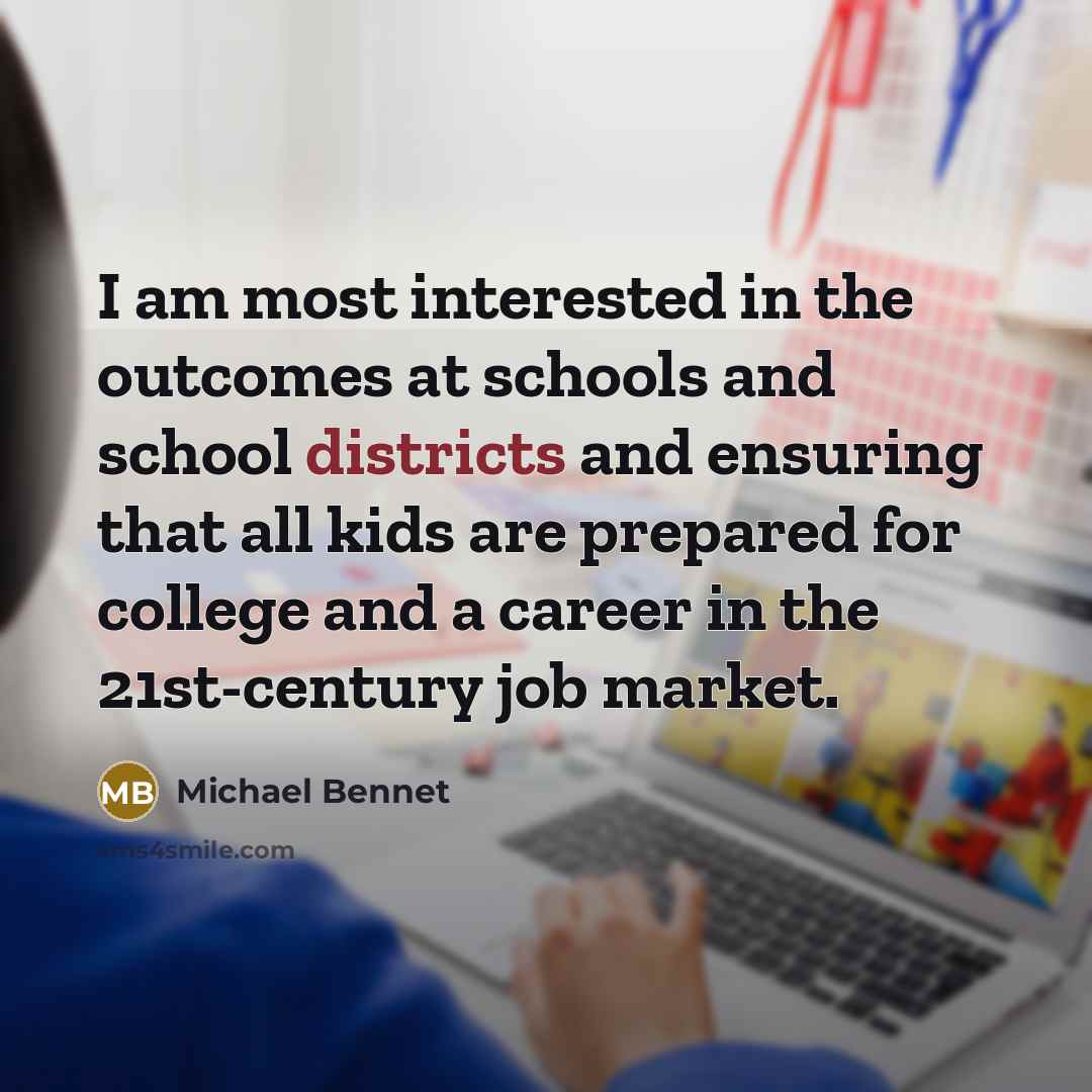 “I am most interested in the outcomes at schools and school districts and ensuring that all kids are prepared for college and a career in the 21st-century job market.” quote by Michael Bennet
